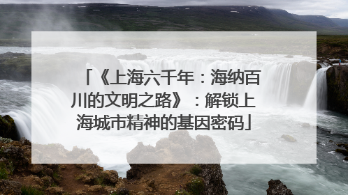 《上海六千年：海纳百川的文明之路》：解锁上海城市精神的基因密码