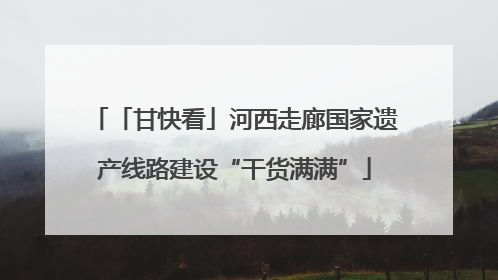 「甘快看」河西走廊国家遗产线路建设“干货满满”