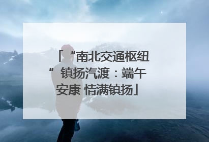 “南北交通枢纽”镇扬汽渡：端午安康 情满镇扬
