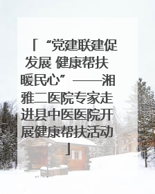 “党建联建促发展 健康帮扶暖民心”——湘雅二医院专家走进县中医医院开展健康帮扶活动