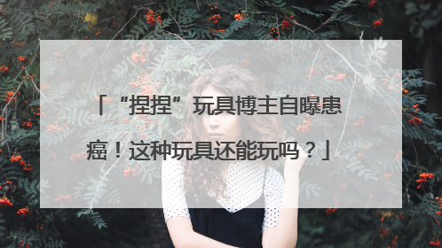 “捏捏”玩具博主自曝患癌！这种玩具还能玩吗？