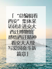 “总编辑看西安”集体采访团走进交大西迁博物馆 感悟西迁精神 看交大人续写爱国奋斗新篇章