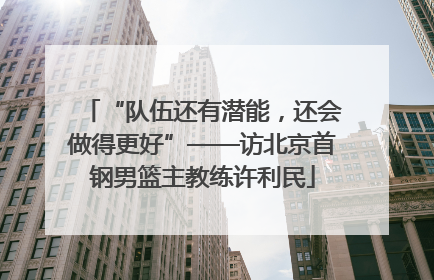 “队伍还有潜能，还会做得更好”——访北京首钢男篮主教练许利民