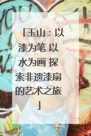 玉山：以漆为笔 以水为画 探索非遗漆扇的艺术之旅
