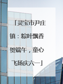 灵宝市尹庄镇：粽叶飘香贺端午，童心飞扬庆六一