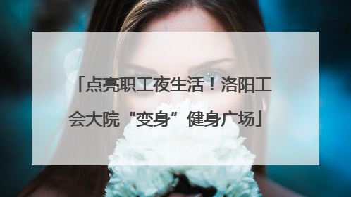 点亮职工夜生活！洛阳工会大院“变身”健身广场