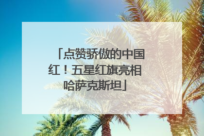 点赞骄傲的中国红！五星红旗亮相哈萨克斯坦