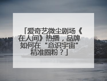 爱奇艺微尘剧场《在人间》热播，品牌如何在“意识宇宙”精准圈粉？