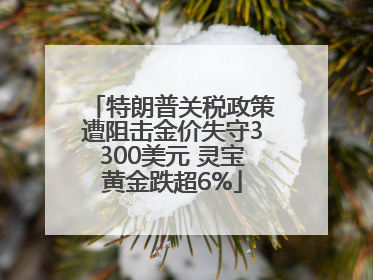 特朗普关税政策遭阻击金价失守3300美元 灵宝黄金跌超6%