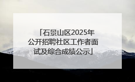 石景山区2025年公开招聘社区工作者面试及综合成绩公示