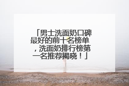 男士洗面奶口碑最好的前十名榜单，洗面奶排行榜第一名推荐揭晓！