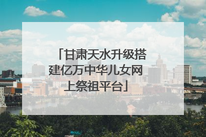 甘肃天水升级搭建亿万中华儿女网上祭祖平台