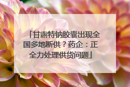 甘露特钠胶囊出现全国多地断供？药企：正全力处理供货问题