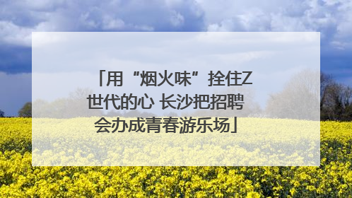 用“烟火味”拴住Z世代的心 长沙把招聘会办成青春游乐场