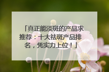 真正能淡斑的产品求推荐：十大祛斑产品排名，凭实力上位！