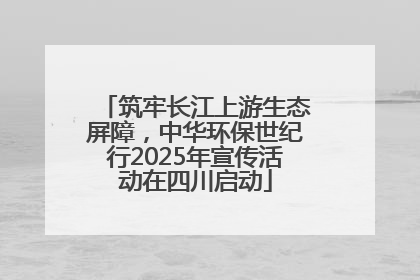 筑牢长江上游生态屏障，中华环保世纪行2025年宣传活动在四川启动