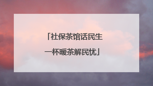 社保茶馆话民生 一杯暖茶解民忧