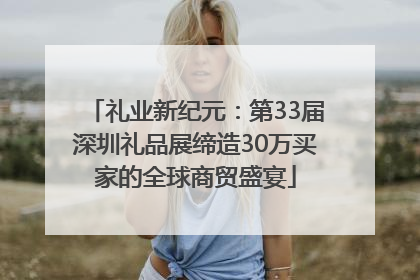 礼业新纪元：第33届深圳礼品展缔造30万买家的全球商贸盛宴