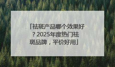 祛斑产品哪个效果好？2025年度热门祛斑品牌，平价好用