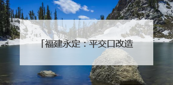 福建永定：平交口改造工程竣工通车 民生项目打通交通“梗阻”