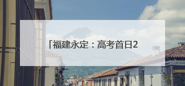 福建永定：高考首日2531名学子提笔逐梦