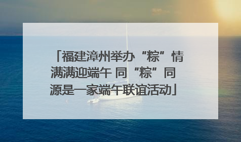 福建漳州举办“粽”情满满迎端午 同“粽”同源是一家端午联谊活动