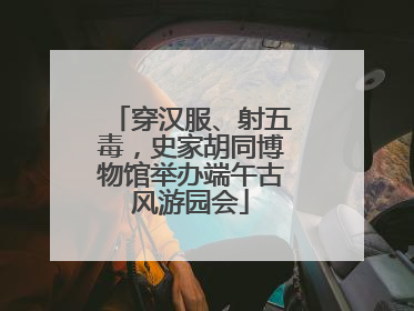 穿汉服、射五毒，史家胡同博物馆举办端午古风游园会