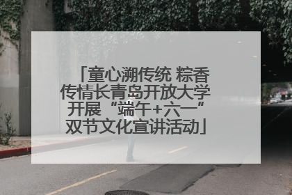 童心溯传统 粽香传情长青岛开放大学开展“端午+六一”双节文化宣讲活动