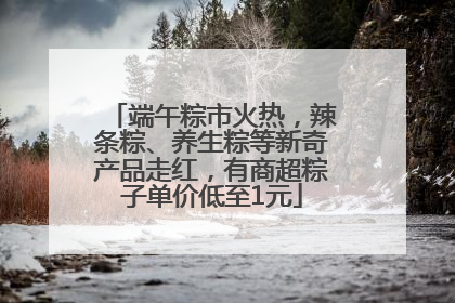 端午粽市火热，辣条粽、养生粽等新奇产品走红，有商超粽子单价低至1元