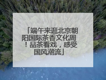 端午来逛北京朝阳国际茶香文化周！品茶看戏，感受国风潮流