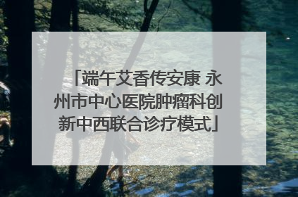 端午艾香传安康 永州市中心医院肿瘤科创新中西联合诊疗模式