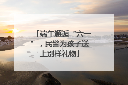 端午邂逅“六一”，民警为孩子送上别样礼物