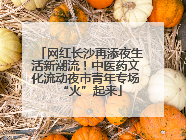 网红长沙再添夜生活新潮流！中医药文化流动夜市青年专场“火”起来