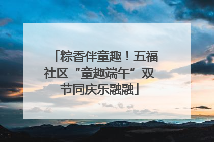 粽香伴童趣！五福社区“童趣端午”双节同庆乐融融