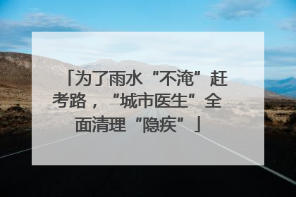 为了雨水“不淹”赶考路，“城市医生”全面清理“隐疾”