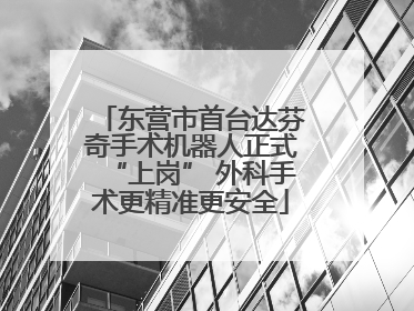 东营市首台达芬奇手术机器人正式“上岗” 外科手术更精准更安全