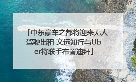 中东豪车之都将迎来无人驾驶出租 文远知行与Uber将联手布署迪拜