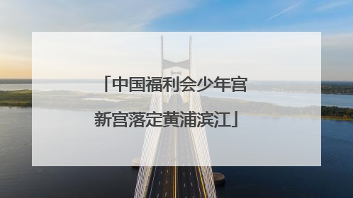 中国福利会少年宫新宫落定黄浦滨江