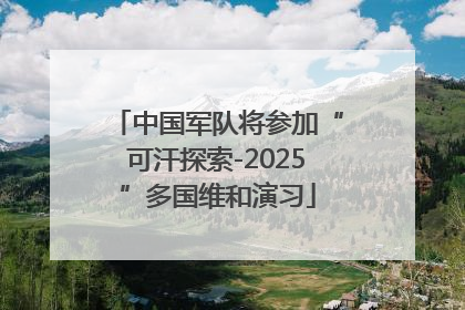 中国军队将参加“可汗探索-2025”多国维和演习