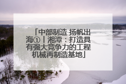 中部制造 扬帆出海①丨湘潭：打造具有强大竞争力的工程机械再制造基地