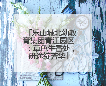 乐山城北幼教育集团青江园区：草色生香处，研途绽芳华