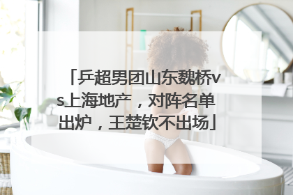 乒超男团山东魏桥vs上海地产，对阵名单出炉，王楚钦不出场