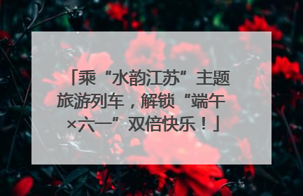 乘“水韵江苏”主题旅游列车，解锁“端午×六一”双倍快乐！