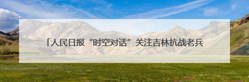 人民日报“时空对话”关注吉林抗战老兵：“牺牲是光荣的，我参军就不怕死”