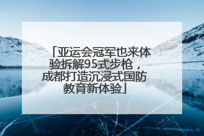 亚运会冠军也来体验拆解95式步枪，成都打造沉浸式国防教育新体验