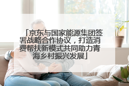 京东与国家能源集团签署战略合作协议，打造消费帮扶新模式共同助力青海乡村振兴发展