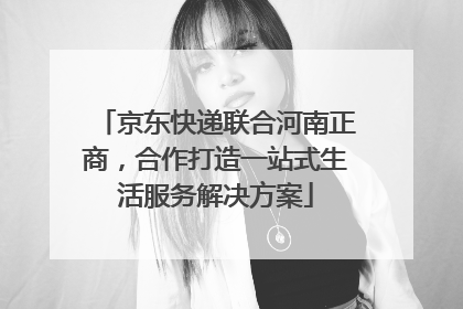 京东快递联合河南正商，合作打造一站式生活服务解决方案