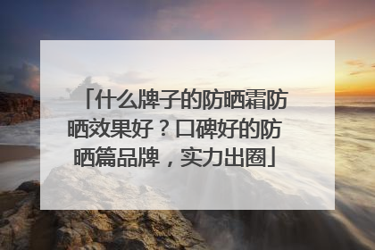 什么牌子的防晒霜防晒效果好？口碑好的防晒篇品牌，实力出圈