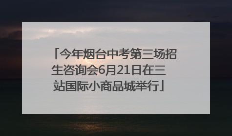 今年烟台中考第三场招生咨询会6月21日在三站国际小商品城举行