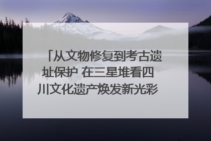 从文物修复到考古遗址保护 在三星堆看四川文化遗产焕发新光彩｜您牵挂的四川